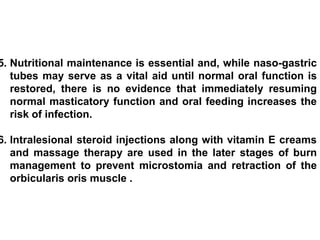 5. Nutritional maintenance is essential and, while naso-gastric
tubes may serve as a vital aid until normal oral function is
restored, there is no evidence that immediately resuming
normal masticatory function and oral feeding increases the
risk of infection.
6. Intralesional steroid injections along with vitamin E creams
and massage therapy are used in the later stages of burn
management to prevent microstomia and retraction of the
orbicularis oris muscle .
 