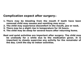 Complication expect after surgery:-
1. There may be bleeding from the mouth if teeth have been
removed child may nausea and vomiting may occur .
2. The child may experience discomfort in the mouth, jaw or neck.
3. There may be a slight rise in temperature for 24 hours.
4. The child may be sleep for several hours after returning home.
Rest and quiet activities are important after surgery. The child may
be unsteady for a while due to the medication given. It is
important to closely supervise any activity for the remainder of
the day. Limit the day to indoor activities.
 