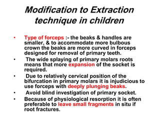 Modification to Extraction
technique in children
• Type of forceps :- the beaks & handles are
smaller, & to accommodate more bulbous
crown the beaks are more curved in forceps
designed for removal of primary teeth.
• The wide splaying of primary molars roots
means that more expansion of the socket is
required.
• Due to relatively cervical position of the
bifurcation in primary molars it is injudicious to
use forceps with deeply plunging beaks.
• Avoid blind investigation of primary socket.
• Because of physiological resorption it is often
preferable to leave small fragments in situ if
root fractures.
 