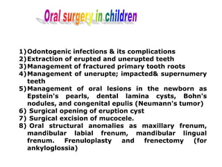 1)Odontogenic infections & its complications
2)Extraction of erupted and unerupted teeth
3)Management of fractured primary tooth roots
4)Management of unerupte; impacted& supernumery
teeth
5)Management of oral lesions in the newborn as
Epstein's pearls, dental lamina cysts, Bohn's
nodules, and congenital epulis (Neumann's tumor)
6) Surgical opening of eruption cyst
7) Surgical excision of mucocele.
8) Oral structural anomalies as maxillary frenum,
mandibular labial frenum, mandibular lingual
frenum. Frenuloplasty and frenectomy (for
ankyloglossia)
 