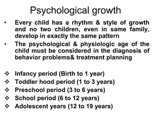 Psychological growth
• Every child has a rhythm & style of growth
and no two children, even in same family,
develop in exactly the same pattern
• The psychological & physiologic age of the
child must be considered in the diagnosis of
behavior problems& treatment planning
 Infancy period (Birth to 1 year)
 Toddler hood period (1 to 3 years)
 Preschool period (3 to 6 years)
 School period (6 to 12 years)
 Adolescent years (12 to 19 years)
 