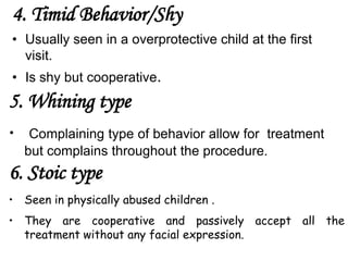 4. Timid Behavior/Shy
• Usually seen in a overprotective child at the first
visit.
• Is shy but cooperative.
5. Whining type
• Complaining type of behavior allow for treatment
but complains throughout the procedure.
6. Stoic type
• Seen in physically abused children .
• They are cooperative and passively accept all the
treatment without any facial expression.
 