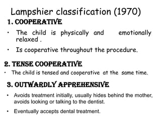 1. COOPERATIVE
• The child is physically and emotionally
relaxed .
• Is cooperative throughout the procedure.
2. Tense cooperative
• The child is tensed and cooperative at the same time.
Lampshier classification (1970)
3. Outwardly apprehensive
• Avoids treatment initially, usually hides behind the mother,
avoids looking or talking to the dentist.
• Eventually accepts dental treatment.
 