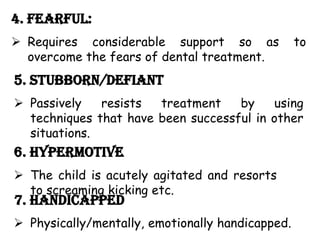 4. Fearful:
 Requires considerable support so as to
overcome the fears of dental treatment.
5. Stubborn/Defiant
 Passively resists treatment by using
techniques that have been successful in other
situations.
6. Hypermotive
 The child is acutely agitated and resorts
to screaming kicking etc.
7. Handicapped
 Physically/mentally, emotionally handicapped.
 
