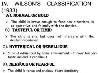 a). Normal or bold
 The child is brave enough to face new situations, is
co-operative, and friendly with the dentist.
B). Tasteful or timid
 The child is shy, but does not interfere with the
dental procedures.
IV. WILSON’S CLASSIFICATION
(1933)
c). Hysterical or rebellious
 Child is influenced by home environment – throws temper-
tantrums and is rebellious.
d). Nervous or fearful
 The child is tense and anxious, fears dentistry.
 