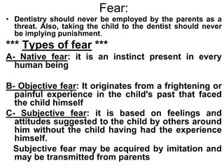 Fear:
• Dentistry should never be employed by the parents as a
threat. Also, taking the child to the dentist should never
be implying punishment.
*** Types of fear ***
A- Native fear: it is an instinct present in every
human being
B- Objective fear: It originates from a frightening or
painful experience in the child's past that faced
the child himself
C- Subjective fear: it is based on feelings and
attitudes suggested to the child by others around
him without the child having had the experience
himself.
Subjective fear may be acquired by imitation and
may be transmitted from parents
 