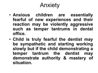 Anxiety
• Anxious children are essentially
fearful of new experiences and their
reaction may be violently aggressive
such as temper tantrums in dental
office.
• Child is truly fearful the dentist may
be sympathetic and starting working
slowly but if the child demonstrating a
temper tantrum the dentist may
demonstrate authority & mastery of
situation.
 