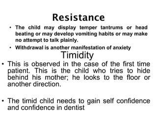 • The child may display temper tantrums or head
beating or may develop vomiting habits or may make
no attempt to talk plainly.
• Withdrawal is another manifestation of anxiety
• This is observed in the case of the first time
patient. This is the child who tries to hide
behind his mother; he looks to the floor or
another direction.
• The timid child needs to gain self confidence
and confidence in dentist
Timidity
 