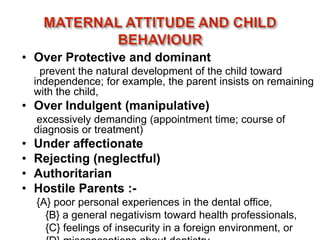 • Over Protective and dominant
prevent the natural development of the child toward
independence; for example, the parent insists on remaining
with the child,
• Over Indulgent (manipulative)
excessively demanding (appointment time; course of
diagnosis or treatment)
• Under affectionate
• Rejecting (neglectful)
• Authoritarian
• Hostile Parents :-
{A} poor personal experiences in the dental office,
{B} a general negativism toward health professionals,
{C} feelings of insecurity in a foreign environment, or
 
