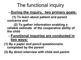The functional inquiry
–During the inquiry, two primary goals:
(1) To learn about patient and parent
concerns and
(2) To gather information enabling a
reliable estimate of the cooperative ability of
the child
–Functional inquiries are conducted in
two ways:
(1) By a paper and pencil questionnaire
completed by the parent
(2) By direct interview with child and parent
 