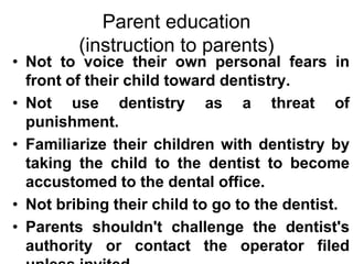 Parent education
(instruction to parents)
• Not to voice their own personal fears in
front of their child toward dentistry.
• Not use dentistry as a threat of
punishment.
• Familiarize their children with dentistry by
taking the child to the dentist to become
accustomed to the dental office.
• Not bribing their child to go to the dentist.
• Parents shouldn't challenge the dentist's
authority or contact the operator filed
 