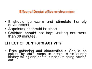 • It should be warm and stimulate homely
environment.
• Appointment should be short.
• Children should not kept waiting not more
than 30 minutes.
EFFECT OF DENTIST’S ACTIVITY:
• Data gathering and observation :- Should be
collect by child steps in dental clinic during
history taking and dental procedure being carried
out.
 