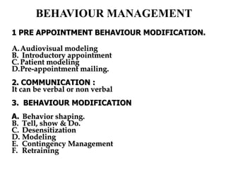 BEHAVIOUR MANAGEMENT
1 PRE APPOINTMENT BEHAVIOUR MODIFICATION.
A.Audiovisual modeling
B. Introductory appointment
C. Patient modeling
D.Pre-appointment mailing.
2. COMMUNICATION :
It can be verbal or non verbal
3. BEHAVIOUR MODIFICATION
A. Behavior shaping.
B. Tell, show & Do.
C. Desensitization
D. Modeling
E. Contingency Management
F. Retraining
 