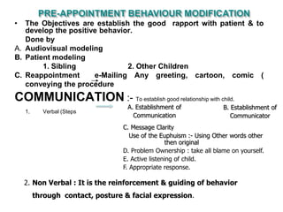 • The Objectives are establish the good rapport with patient & to
develop the positive behavior.
Done by
A. Audiovisual modeling
B. Patient modeling
1. Sibling 2. Other Children
C. Reappointment e-Mailing Any greeting, cartoon, comic (
conveying the procedure
COMMUNICATION :- To establish good relationship with child.
1. Verbal (Steps
A. Establishment of
Communication
B. Establishment of
Communicator
C. Message Clarity
Use of the Euphuism :- Using Other words other
then original
D. Problem Ownership : take all blame on yourself.
E. Active listening of child.
F. Appropriate response.
2. Non Verbal : It is the reinforcement & guiding of behavior
through contact, posture & facial expression.
 