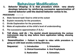 A. State General task/ Goal to child at the outset
B. Explain necessity for the procedure.
C. Divide Explanation for the procedure.
D. Make all explanation at the child’s level of understanding.
E. The successive approximation (T.S.A.)
1. Behavior Shaping: It is that procedure which very slowly
develops behavior by reinforcing successive approximation of
desired behavior until the desired behavior comes to be.
2. Tell show, and do : The dentist should demonstrate the various
instruments step by step before there application telling, showing
and doing.
3. Desensitization :- Patient is taught to relax while procedure is
going on with least anxiety evoking stimulus.
Sequence: 1. Introduction 2. Orientation
3. Clinical Examination 4. Oral Prophylaxis
5. Restoration 6. Extraction.
PROCEDURE
 