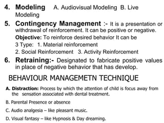 4. Modeling A. Audiovisual Modeling B. Live
Modeling
5. Contingency Management :- It is a presentation or
withdrawal of reinforcement. It can be positive or negative.
Objective: To reinforce desired behavior It can be
3 Type: 1. Material reinforcement
2. Social Reinforcement 3. Activity Reinforcement
6. Retraining:- Designated to fabricate positive values
in place of negative behavior that has develop.
BEHAVIOUR MANAGEMETN TECHNIQUE
A. Distraction: Process by which the attention of child is focus away from
the sensation associated with dental treatment.
B. Parental Presence or absence
C. Audio analgesia – like pleasant music.
D. Visual fantasy – like Hypnosis & Day dreaming.
 