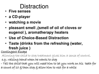Distraction
• Five senses
• a CD-player
• watching a movie
• pleasant smell ,(smell of oil of cloves or
eugenol ), aromatherapy heaters
• Use of Choice-Based Distraction
• Taste (drinks from the refreshing (water,
fresh juice )
Contingent Escape
Allowing the child to stop treatment gives him a sense of control.
e.g.: raising hand when he wants to stop
- Tell the child that you will need him to let you work on his teeth for
a count of 10 & then stop & allow him to rest for a while
 