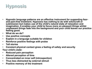 • Hypnotic language patterns are an effective instrument for supporting fear-
and pain-free treatment. Hypnosis has nothing to do with witchcraft or
submission but makes use of the child's natural state of relaxation and
imagination. It enables your child to focus more on pleasant things whilst
unpleasant things fade into the background and your child leaves our practice
feeling good.
• What do we do?
• Use positive concepts
• Explain in a language suitable for children
• Reinforce positive feelings with praise
• Tell stories
• Constant physical contact gives a feeling of safety and security
Your child's state:
• Reduced pain perception
• Altered perception of time
• Concentrated on inner self (introspection)
• Thus less distracted by external stimuli
• Positive memory of the treatment
 