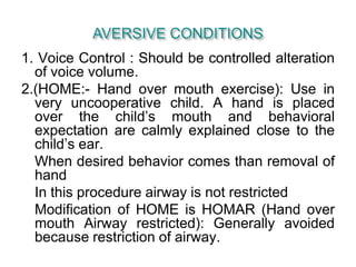 1. Voice Control : Should be controlled alteration
of voice volume.
2.(HOME:- Hand over mouth exercise): Use in
very uncooperative child. A hand is placed
over the child’s mouth and behavioral
expectation are calmly explained close to the
child’s ear.
When desired behavior comes than removal of
hand
In this procedure airway is not restricted
Modification of HOME is HOMAR (Hand over
mouth Airway restricted): Generally avoided
because restriction of airway.
 