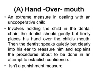 (A) Hand -Over- mouth
• An extreme measure in dealing with an
uncooperative child.
• Involves holding the child in the dental
chair; the dentist should gently but firmly
places his hand over the child's mouth.
Then the dentist speaks quietly but clearly
into his ear to reassure him and explains
the procedures about to be done in an
attempt to establish confidence.
• Isn't a punishment measure
 