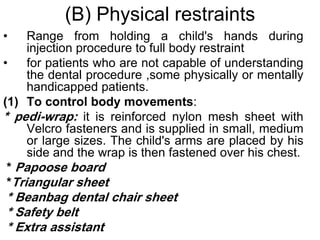 (B) Physical restraints
• Range from holding a child's hands during
injection procedure to full body restraint
• for patients who are not capable of understanding
the dental procedure ,some physically or mentally
handicapped patients.
(1) To control body movements:
* pedi-wrap: it is reinforced nylon mesh sheet with
Velcro fasteners and is supplied in small, medium
or large sizes. The child's arms are placed by his
side and the wrap is then fastened over his chest.
* Papoose board
*Triangular sheet
* Beanbag dental chair sheet
* Safety belt
* Extra assistant
 