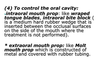(4) To control the oral cavity:
•intraoral mouth prop: like wraped
tongue blades, intraoral bite block (
is a medium hard rubber wedge that is
inserted between the occlusal surfaces
on the side of the mouth where the
treatment is not performed).
* extraoral mouth prop: like Molt
mouth prop which is constructed of
metal and covered with rubber tubing.
 