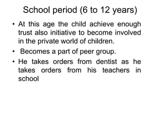 School period (6 to 12 years)
• At this age the child achieve enough
trust also initiative to become involved
in the private world of children.
• Becomes a part of peer group.
• He takes orders from dentist as he
takes orders from his teachers in
school
 
