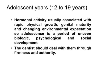 Adolescent years (12 to 19 years)
• Hormonal activity usually associated with
rapid physical growth, genital maturity
and changing environmental expectation
so adolescence is a period of uneven
biologic, psychological and social
development
• The dentist should deal with them through
firmness and authority.
 