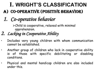 I. WRIGHT’S CLASSIFICATION
A) Co-operative (Positive behavior)
1. Co-operative behavior
Child is cooperative, relaxed with minimal
apprehension.
2. Lacking in Cooperative Ability
• Includes very young children with whom communication
cannot be established.
• Another group of children who lack in cooperative ability
is of those with specific debilitating or disabling
conditions.
• Physical and mental handicap children are also included
under this.
 