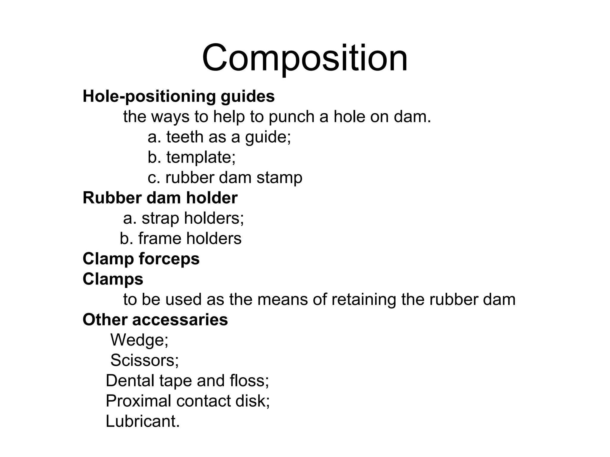 Composition
Hole-positioning guides
the ways to help to punch a hole on dam.
a. teeth as a guide;
b. template;
c. rubber dam stamp
Rubber dam holder
a. strap holders;
b. frame holders
Clamp forceps
Clamps
to be used as the means of retaining the rubber dam
Other accessaries
Wedge;
Scissors;
Dental tape and floss;
Proximal contact disk;
Lubricant.