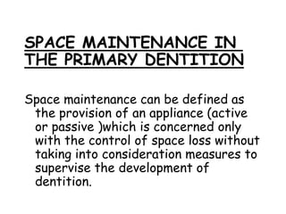 SPACE MAINTENANCE IN
THE PRIMARY DENTITION
Space maintenance can be defined as
the provision of an appliance (active
or passive )which is concerned only
with the control of space loss without
taking into consideration measures to
supervise the development of
dentition.
 