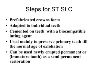 Steps for ST St C
• Prefabricated crowns form
• Adapted to individual teeth
• Cemented on teeth with a biocompatible
luting agent
• Used mainly to preserve primary teeth till
the normal age of exfoliation
• Can be used newly erupted permanent or
(immature tooth) as a semi permanent
restoration
 