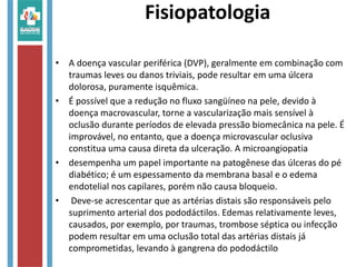 Fisiopatologia
• A doença vascular periférica (DVP), geralmente em combinação com
traumas leves ou danos triviais, pode resultar em uma úlcera
dolorosa, puramente isquêmica.
• É possível que a redução no fluxo sangüíneo na pele, devido à
doença macrovascular, torne a vascularização mais sensível à
oclusão durante períodos de elevada pressão biomecânica na pele. É
improvável, no entanto, que a doença microvascular oclusiva
constitua uma causa direta da ulceração. A microangiopatia
• desempenha um papel importante na patogênese das úlceras do pé
diabético; é um espessamento da membrana basal e o edema
endotelial nos capilares, porém não causa bloqueio.
• Deve-se acrescentar que as artérias distais são responsáveis pelo
suprimento arterial dos pododáctilos. Edemas relativamente leves,
causados, por exemplo, por traumas, trombose séptica ou infecção
podem resultar em uma oclusão total das artérias distais já
comprometidas, levando à gangrena do pododáctilo
 