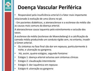 Doença Vascular Periférica
• Responsável pela insuficiência arterial é o fator mais importante
relacionado à evolução de uma úlcera no pé.
- Em pacientes diabéticos, a ateroesclerose e a esclerose da média são
as causas mais comuns da doença arterial.
A ateroesclerose causa isquemia pelo estreitamento e oclusão dos
vasos.
A esclerose da média (esclerose de Moenckeberg) é a calcificação da
camada média produzindo um conduto rígido sem, no entanto, invadir
o lúmen arterial.
• Os sintomas na fase final são dor em repouso, particularmente à
noite, e ulceração ou gangrena.
• Há, assim, quatro estágios, segundo Fontaine:
• Estágio 1: doença arterial oclusiva sem sintomas clínicos
• Estágio 2: claudicação intermitente
• Estágio 3: dor isquêmica em repouso
• Estágio 4: ulceração ou gangrena
 