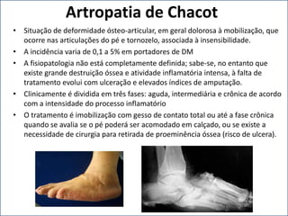 Artropatia de Chacot
• Situação de deformidade ósteo-articular, em geral dolorosa à mobilização, que
ocorre nas articulações do pé e tornozelo, associada à insensibilidade.
• A incidência varia de 0,1 a 5% em portadores de DM
• A fisiopatologia não está completamente definida; sabe-se, no entanto que
existe grande destruição óssea e atividade inflamatória intensa, à falta de
tratamento evolui com ulceração e elevados índices de amputação.
• Clinicamente é dividida em três fases: aguda, intermediária e crônica de acordo
com a intensidade do processo inflamatório
• O tratamento é imobilização com gesso de contato total ou até a fase crônica
quando se avalia se o pé poderá ser acomodado em calçado, ou se existe a
necessidade de cirurgia para retirada de proeminência óssea (risco de ulcera).
 