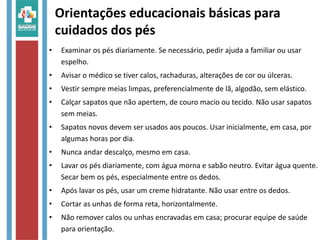 Orientações educacionais básicas para
cuidados dos pés
• Examinar os pés diariamente. Se necessário, pedir ajuda a familiar ou usar
espelho.
• Avisar o médico se tiver calos, rachaduras, alterações de cor ou úlceras.
• Vestir sempre meias limpas, preferencialmente de lã, algodão, sem elástico.
• Calçar sapatos que não apertem, de couro macio ou tecido. Não usar sapatos
sem meias.
• Sapatos novos devem ser usados aos poucos. Usar inicialmente, em casa, por
algumas horas por dia.
• Nunca andar descalço, mesmo em casa.
• Lavar os pés diariamente, com água morna e sabão neutro. Evitar água quente.
Secar bem os pés, especialmente entre os dedos.
• Após lavar os pés, usar um creme hidratante. Não usar entre os dedos.
• Cortar as unhas de forma reta, horizontalmente.
• Não remover calos ou unhas encravadas em casa; procurar equipe de saúde
para orientação.
 