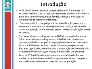 Introdução
• O Pé Diabético está entre as complicações mais frequentes do
Diabetes Mellitus (DM) e suas consequências podem ser dramáticas
para a vida do indivíduo, desde feridas crônicas e infecçõesaté
amputações de membros inferiores.
• O exame periódico dos pés propicia a identificação precoce e o
tratamento oportuno das alterações encontradas, possibilitando
assim a prevenção de um número expressivo de complicações do Pé
Diabético.
• 5% dos usuários com diagnóstico de DM há menos de dez anos e
5,8% dos usuários com diagnóstico de DM há mais de dez anos
apresentam feridas nos pés. A amputação de membros ocorre em
0,7% e 2,4% desses usuários, respectivamente, um percentual
bastante significativo, considerando a amputação uma complicação
irreversível com implicações físicas, mentais e sociais extremas.
• Mais de 120 milhões de pessoas no mundo sofrem de diabetes
mellitus e muitos destes indivíduos apresentam úlceras nos pés, o
que pode eventualmente incorrer em uma amputação
 