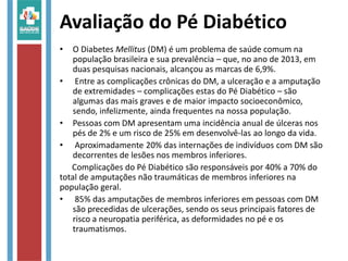 Avaliação do Pé Diabético
• O Diabetes Mellitus (DM) é um problema de saúde comum na
população brasileira e sua prevalência – que, no ano de 2013, em
duas pesquisas nacionais, alcançou as marcas de 6,9%.
• Entre as complicações crônicas do DM, a ulceração e a amputação
de extremidades – complicações estas do Pé Diabético – são
algumas das mais graves e de maior impacto socioeconômico,
sendo, infelizmente, ainda frequentes na nossa população.
• Pessoas com DM apresentam uma incidência anual de úlceras nos
pés de 2% e um risco de 25% em desenvolvê-las ao longo da vida.
• Aproximadamente 20% das internações de indivíduos com DM são
decorrentes de lesões nos membros inferiores.
Complicações do Pé Diabético são responsáveis por 40% a 70% do
total de amputações não traumáticas de membros inferiores na
população geral.
• 85% das amputações de membros inferiores em pessoas com DM
são precedidas de ulcerações, sendo os seus principais fatores de
risco a neuropatia periférica, as deformidades no pé e os
traumatismos.
 