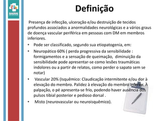 Definição
Presença de infecção, ulceração e/ou destruição de tecidos
profundos associados a anormalidades neurológicas e a vários graus
de doença vascular periférica em pessoas com DM em membros
inferiores.
• Pode ser classificado, segundo sua etiopatogenia, em:
• Neuropático 60% ( perda progressiva da sensibilidade :
formigamentos e a sensação de queimação, diminuição da
sensibilidade pode apresentar-se como lesões traumáticas
indolores ou a partir de relatos, como perder o sapato sem se
notar)
• Vascular 20% (Isquêmico: Claudicação intermitente e/ou dor à
elevação do membro. Palidez à elevação do membro inferior. À
palpação, o pé apresenta-se frio, podendo haver ausência dos
pulsos tibial posterior e pedioso dorsal .
• Misto (neurovascular ou neuroisquêmico).
 