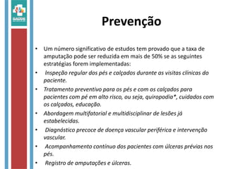 Prevenção
• Um número significativo de estudos tem provado que a taxa de
amputação pode ser reduzida em mais de 50% se as seguintes
estratégias forem implementadas:
• lnspeção regular dos pés e calçados durante as visitas clínicas do
paciente.
• Tratamento preventivo para os pés e com os calçados para
pacientes com pé em alto risco, ou seja, quiropodia*, cuidados com
os calçados, educação.
• Abordagem multifatorial e multidisciplinar de lesões já
estabelecidas.
• Diagnóstico precoce de doença vascular periférica e intervenção
vascular.
• Acompanhamento contínuo dos pacientes com úlceras prévias nos
pés.
• Registro de amputações e úlceras.
 