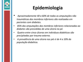 Epidemiologia
• Aproximadamente 40 a 60% de todas as amputações não
traumáticas dos membros inferiores são realizadas em
pacientes com diabetes.
• 85% das amputações dos membros inferiores relacionadas ao
diabetes são precedidas de uma úlcera no pé.
• Quatro entre cinco úlceras em indivíduos diabéticos são
precipitadas por trauma externo.
• A prevalência de uma úlcera nos pés é de 4 a 10% da
população diabética.
 