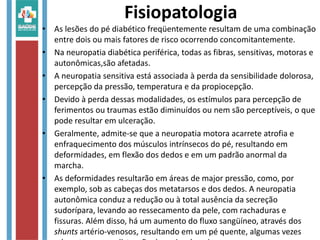Fisiopatologia
• As lesões do pé diabético freqüentemente resultam de uma combinação
entre dois ou mais fatores de risco ocorrendo concomitantemente.
• Na neuropatia diabética periférica, todas as fibras, sensitivas, motoras e
autonômicas,são afetadas.
• A neuropatia sensitiva está associada à perda da sensibilidade dolorosa,
percepção da pressão, temperatura e da propiocepção.
• Devido à perda dessas modalidades, os estímulos para percepção de
ferimentos ou traumas estão diminuídos ou nem são perceptíveis, o que
pode resultar em ulceração.
• Geralmente, admite-se que a neuropatia motora acarrete atrofia e
enfraquecimento dos músculos intrínsecos do pé, resultando em
deformidades, em flexão dos dedos e em um padrão anormal da
marcha.
• As deformidades resultarão em áreas de major pressão, como, por
exemplo, sob as cabeças dos metatarsos e dos dedos. A neuropatia
autonômica conduz a redução ou à total ausência da secreção
sudorípara, levando ao ressecamento da pele, com rachaduras e
fissuras. Além disso, há um aumento do fluxo sangüíneo, através dos
shunts artério-venosos, resultando em um pé quente, algumas vezes
 
