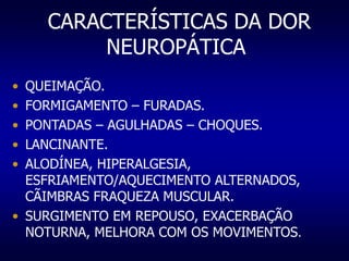 CARACTERÍSTICAS DA DOR
NEUROPÁTICA
• QUEIMAÇÃO.
• FORMIGAMENTO – FURADAS.
• PONTADAS – AGULHADAS – CHOQUES.
• LANCINANTE.
• ALODÍNEA, HIPERALGESIA,
ESFRIAMENTO/AQUECIMENTO ALTERNADOS,
CÃIMBRAS FRAQUEZA MUSCULAR.
• SURGIMENTO EM REPOUSO, EXACERBAÇÃO
NOTURNA, MELHORA COM OS MOVIMENTOS.
 