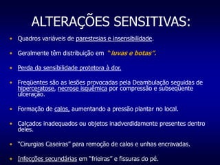 ALTERAÇÕES SENSITIVAS:
• Quadros variáveis de parestesias e insensibilidade.
• Geralmente têm distribuição em “luvas e botas”.
• Perda da sensibilidade protetora à dor.
• Freqüentes são as lesões provocadas pela Deambulação seguidas de
hiperceratose, necrose isquêmica por compressão e subseqüente
ulceração.
• Formação de calos, aumentando a pressão plantar no local.
• Calçados inadequados ou objetos inadverdidamente presentes dentro
deles.
• “Cirurgias Caseiras” para remoção de calos e unhas encravadas.
• Infecções secundárias em “frieiras” e fissuras do pé.
 