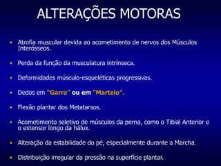 ALTERAÇÕES MOTORAS
• Atrofia muscular devida ao acometimento de nervos dos Músculos
Interósseos.
• Perda da função da musculatura intrínseca.
• Deformidades músculo-esqueléticas progressivas.
• Dedos em “Garra” ou em “Martelo”.
• Flexão plantar dos Metatarsos.
• Acometimento seletivo de músculos da perna, como o Tibial Anterior e
o extensor longo da hálux.
• Alteração da estabilidade do pé, especialmente durante a Marcha.
• Distribuição irregular da pressão na superfície plantar.
 
