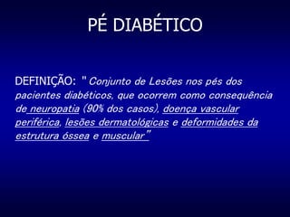 PÉ DIABÉTICO
DEFINIÇÃO: “ Conjunto de Lesões nos pés dos
pacientes diabéticos, que ocorrem como consequência
de neuropatia (90% dos casos), doença vascular
periférica, lesões dermatológicas e deformidades da
estrutura óssea e muscular”
 