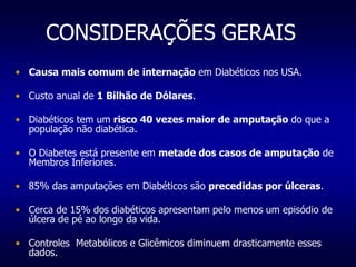 CONSIDERAÇÕES GERAIS
• Causa mais comum de internação em Diabéticos nos USA.
• Custo anual de 1 Bilhão de Dólares.
• Diabéticos tem um risco 40 vezes maior de amputação do que a
população não diabética.
• O Diabetes está presente em metade dos casos de amputação de
Membros Inferiores.
• 85% das amputações em Diabéticos são precedidas por úlceras.
• Cerca de 15% dos diabéticos apresentam pelo menos um episódio de
úlcera de pé ao longo da vida.
• Controles Metabólicos e Glicêmicos diminuem drasticamente esses
dados.
 