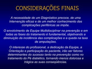 CONSIDERAÇÕES FINAIS
A necessidade de um Diagnóstico precoce, de uma
Intervenção eficaz e de um melhor conhecimento das
complicações periféricas se impõe.
O envolvimento de Equipe Multidisciplinar na prevenção e em
todas as fases do tratamento é fundamental, objetivando a
diminuição da incidência das complicações e a queda na taxa
de amputações.
O interesse do profissional, a dedicação da Equipe, a
Orientação e participação do paciente, irão ser fatores
determinantes do sucesso tanto na prevenção como no
tratamento do Pé diabético, tornando menos dolorosa e
trágica as suas conseqüências.
 