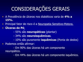 CONSIDERAÇÕES GERAIS
• A Prevalência de úlceras nos diabéticos varia de 4% a
15%.
• Principal fator de risco é a Neuropatia Sensitivo-Motora.
• Úlceras de Pé:
- 55% são neuropáticas (plantar)
- 34% são neuroisquêmicas.
- 10% são puramente isquêmicas (Ponta de dedos)
• Podemos então afirmar:
- Em 90% das úlceras há um componente
neuropático.
- Em 44% das úlceras há um componente isquêmico.
 