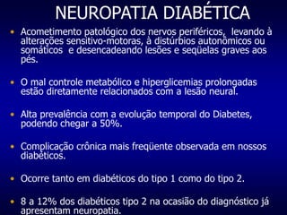 NEUROPATIA DIABÉTICA
• Acometimento patológico dos nervos periféricos, levando à
alterações sensitivo-motoras, à distúrbios autonômicos ou
somáticos e desencadeando lesões e seqüelas graves aos
pés.
• O mal controle metabólico e hiperglicemias prolongadas
estão diretamente relacionados com a lesão neural.
• Alta prevalência com a evolução temporal do Diabetes,
podendo chegar a 50%.
• Complicação crônica mais freqüente observada em nossos
diabéticos.
• Ocorre tanto em diabéticos do tipo 1 como do tipo 2.
• 8 a 12% dos diabéticos tipo 2 na ocasião do diagnóstico já
apresentam neuropatia.
 